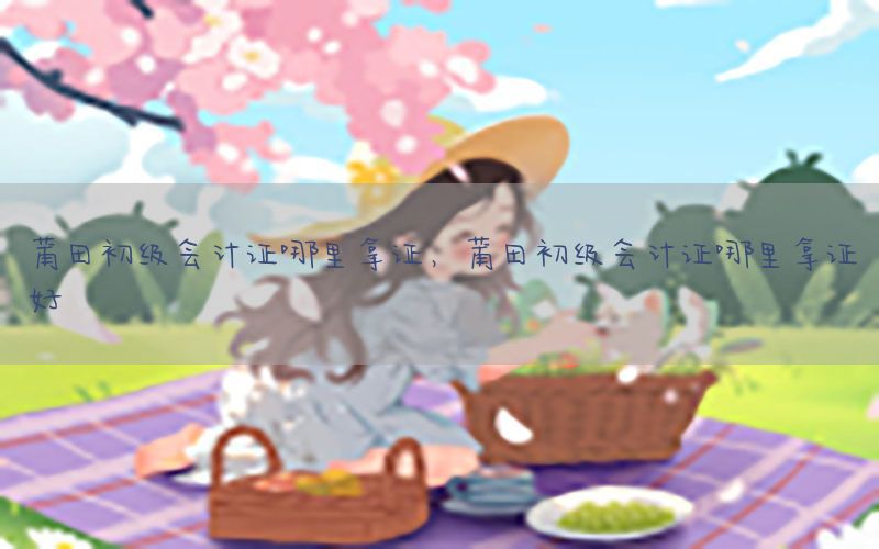 莆田初级会计证哪里拿证，莆田初级会计证哪里拿证好
