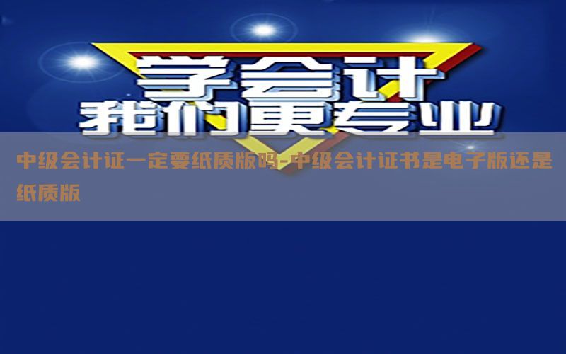 中级会计证一定要纸质版吗-中级会计证书是电子版还是纸质版