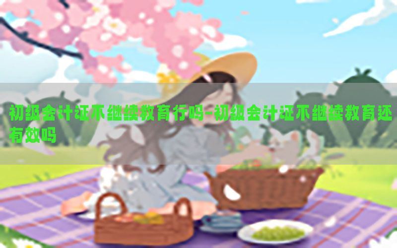 初级会计证不继续教育行吗-初级会计证不继续教育还有效吗
