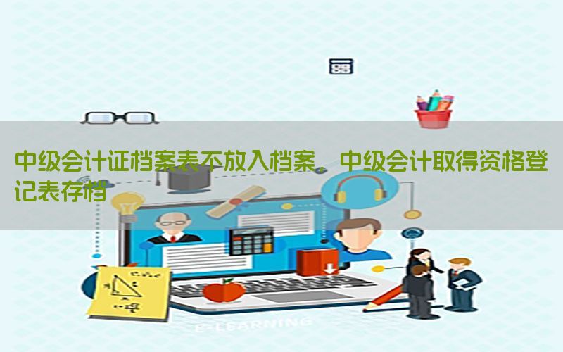 中级会计证档案表不放入档案，中级会计取得资格登记表存档
