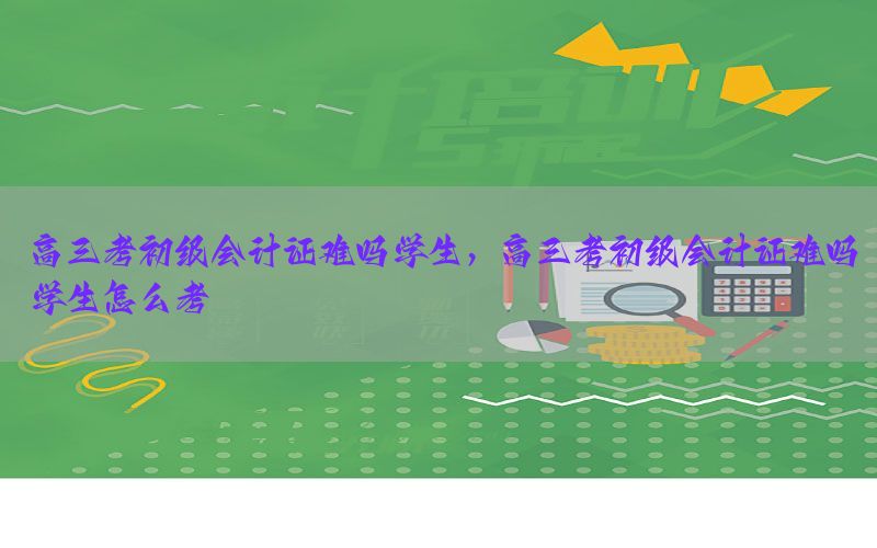 高三考初级会计证难吗学生，高三考初级会计证难吗学生怎么考