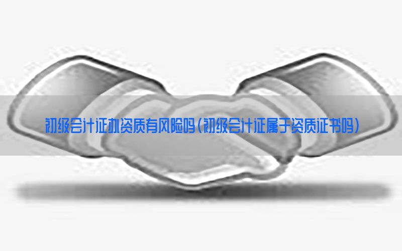 初级会计证办资质有风险吗（初级会计证属于资质证书吗）