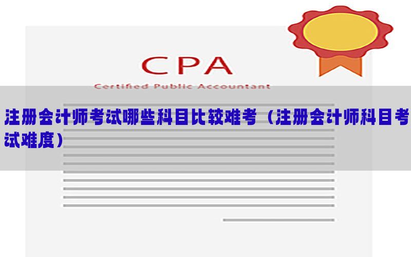 注册会计师考试哪些科目比较难考（注册会计师科目考试难度）