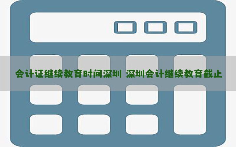 会计证继续教育时间深圳，深圳会计继续教育截止