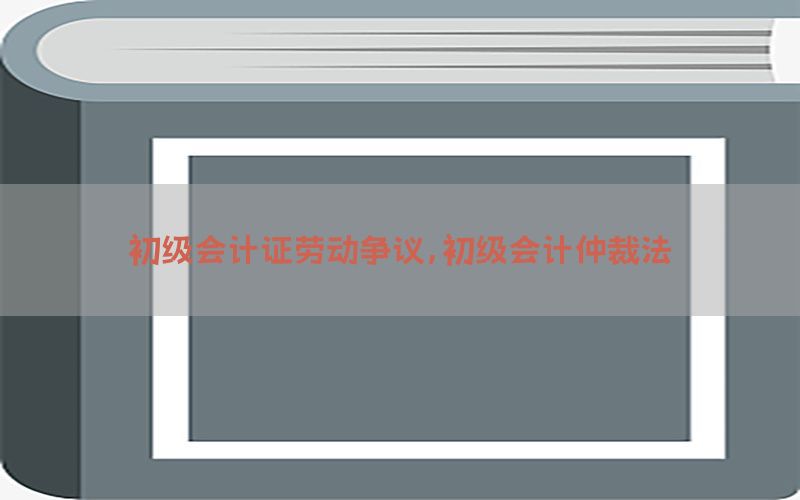 初级会计证劳动争议，初级会计仲裁法