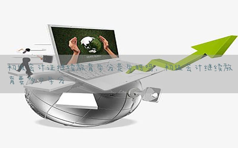 初级会计证继续教育学分是学时吗，初级会计继续教育要多少学分
