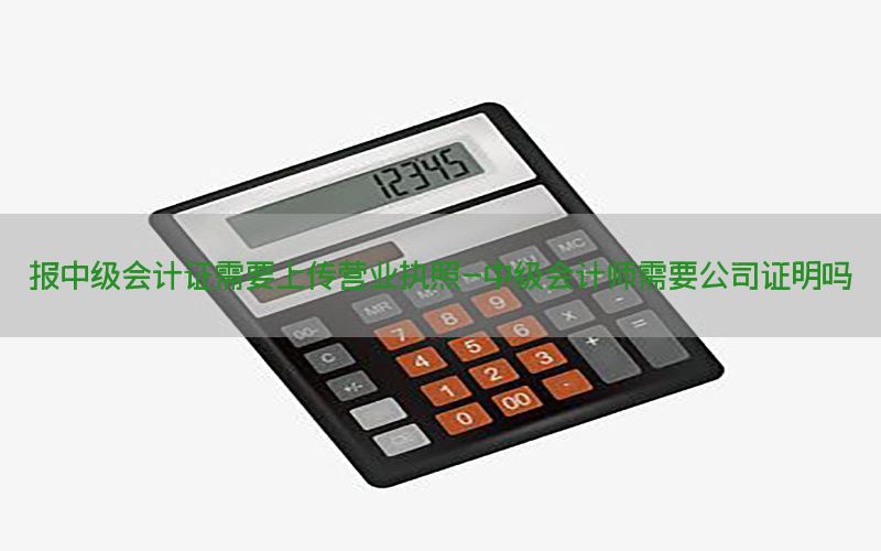报中级会计证需要上传营业执照-中级会计师需要公司证明吗