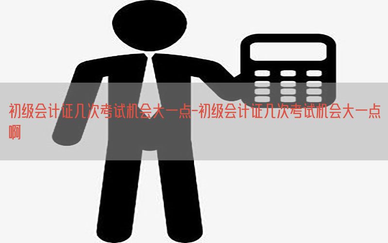 初级会计证几次考试机会大一点-初级会计证几次考试机会大一点啊