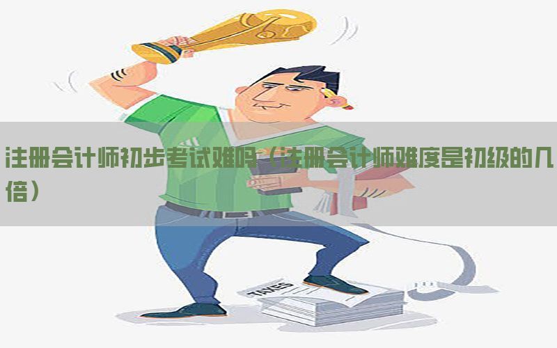 注册会计师初步考试难吗（注册会计师难度是初级的几倍）