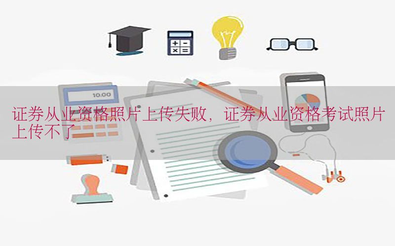 证券从业资格照片上传失败，证券从业资格考试照片上传不了
