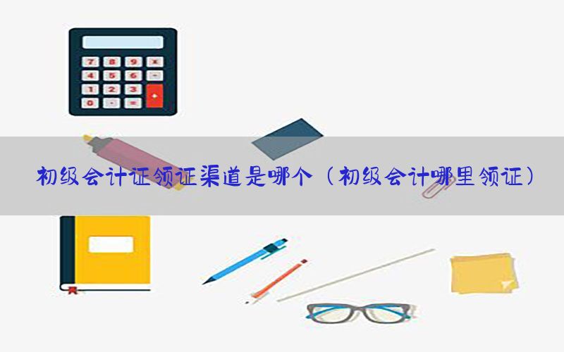 初级会计证领证渠道是哪个（初级会计哪里领证）