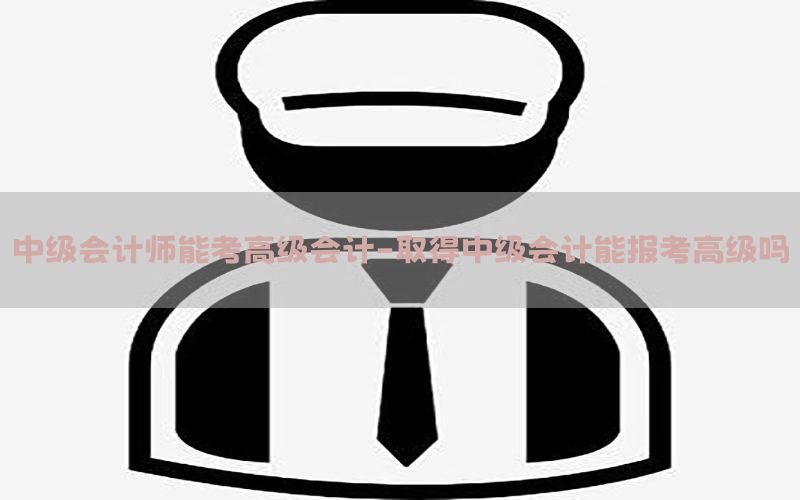 中级会计师能考高级会计-取得中级会计能报考高级吗