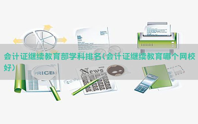 会计证继续教育部学科排名（会计证继续教育哪个网校好）