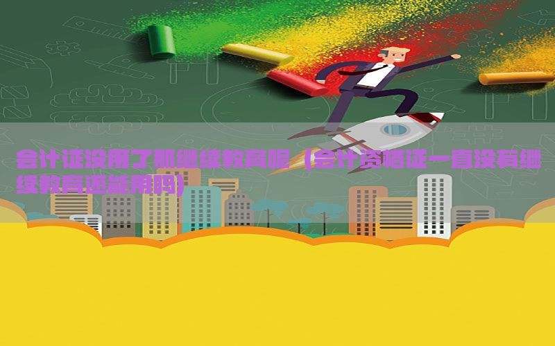 会计证没用了那继续教育呢（会计资格证一直没有继续教育还能用吗）