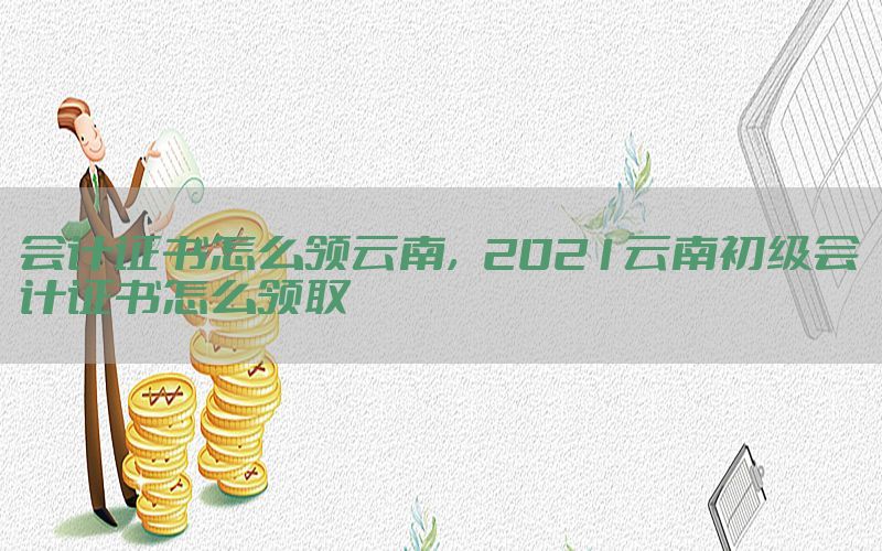 会计证书怎么领云南，2021云南初级会计证书怎么领取