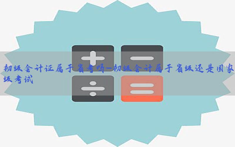 初级会计证属于省考吗-初级会计属于省级还是国家级考试