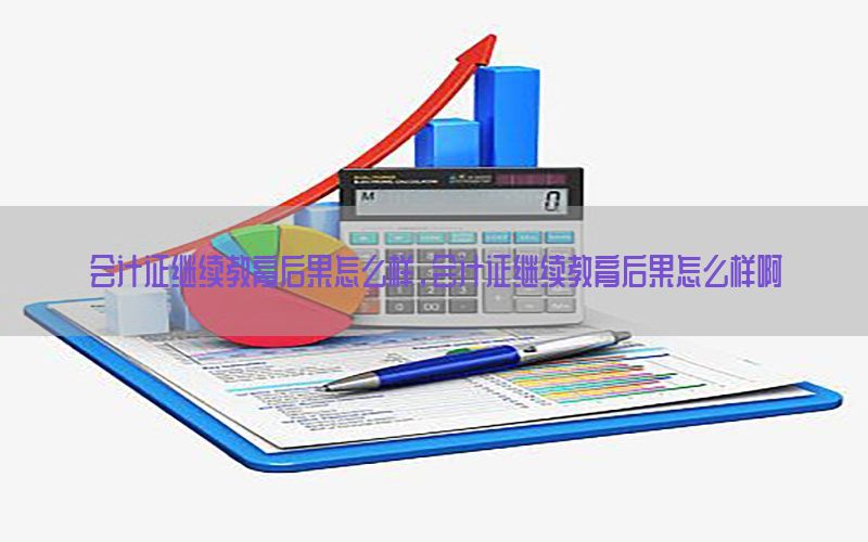 会计证继续教育后果怎么样，会计证继续教育后果怎么样啊
