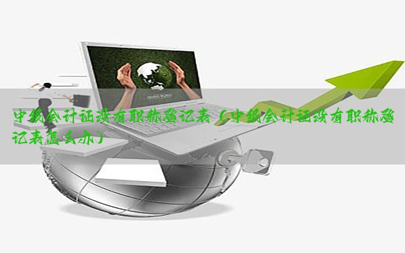 中级会计证没有职称登记表（中级会计证没有职称登记表怎么办）