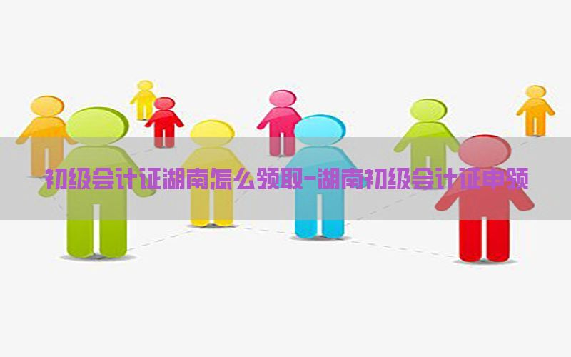初级会计证湖南怎么领取-湖南初级会计证申领