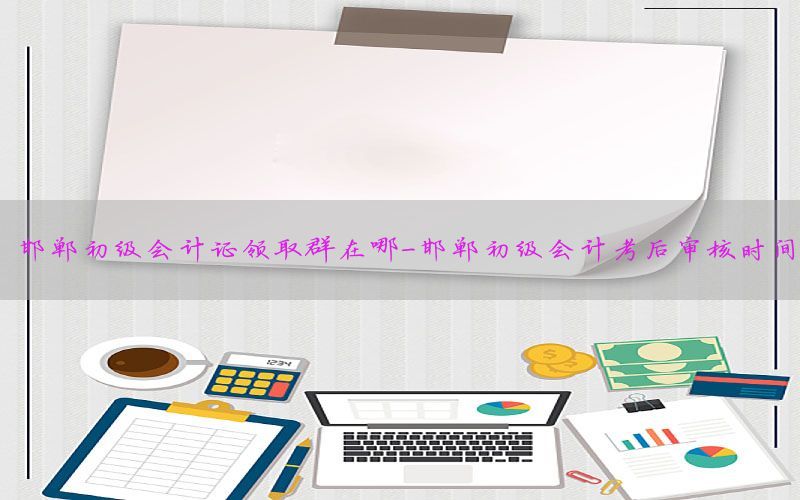邯郸初级会计证领取群在哪-邯郸初级会计考后审核时间