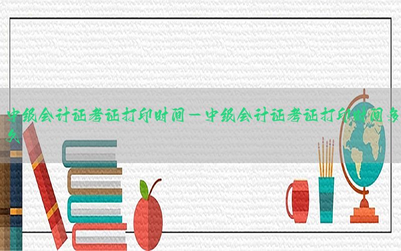 中级会计证考证打印时间-中级会计证考证打印时间多久