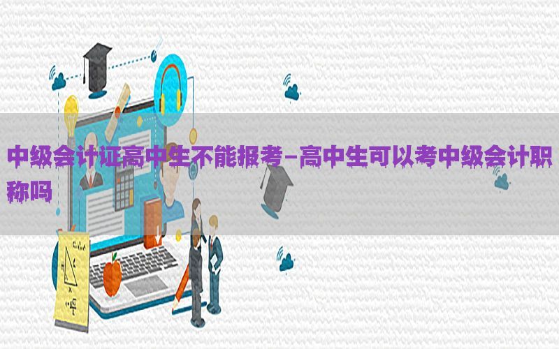 中级会计证高中生不能报考-高中生可以考中级会计职称吗