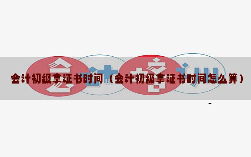 会计初级拿证书时间（会计初级拿证书时间怎么算）