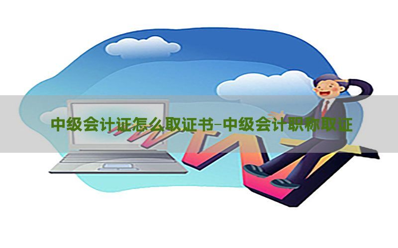 中级会计证怎么取证书-中级会计职称取证