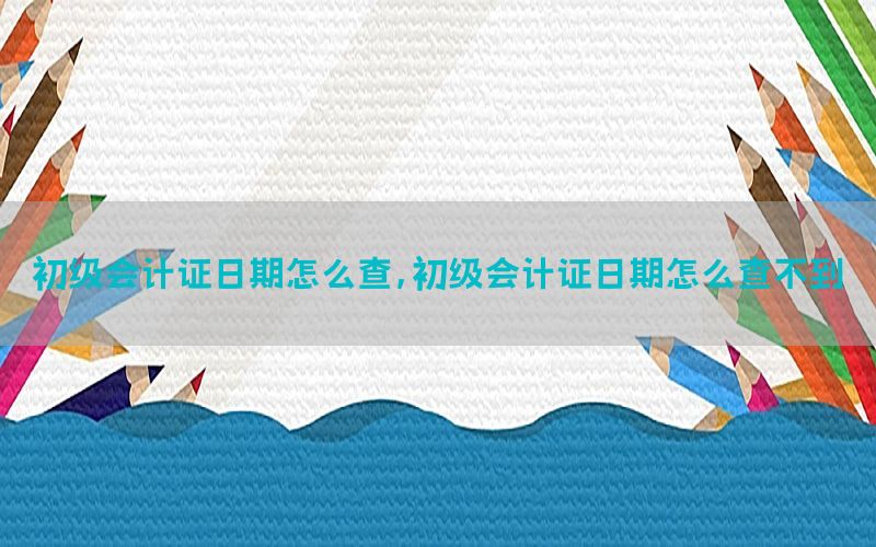 初级会计证日期怎么查，初级会计证日期怎么查不到