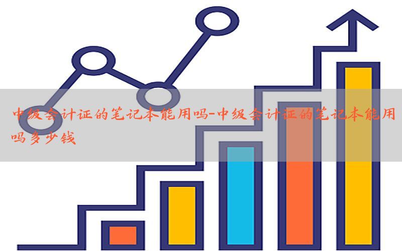 中级会计证的笔记本能用吗-中级会计证的笔记本能用吗多少钱