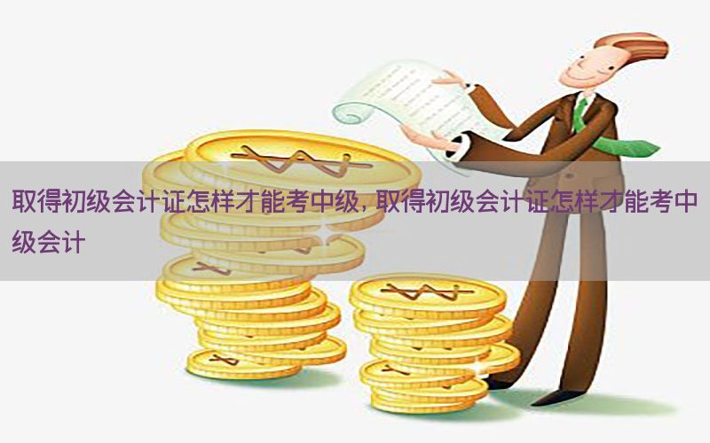 取得初级会计证怎样才能考中级，取得初级会计证怎样才能考中级会计