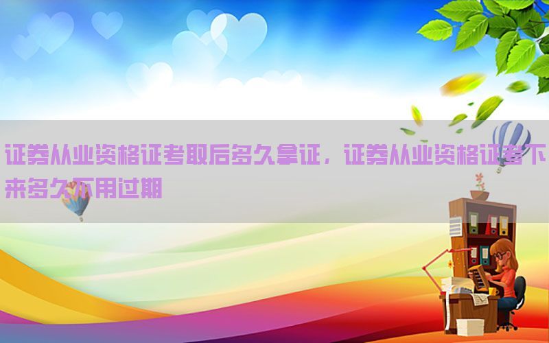 证券从业资格证考取后多久拿证，证券从业资格证考下来多久不用过期