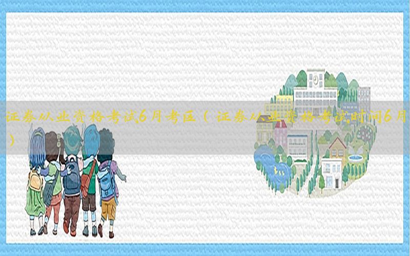证券从业资格考试6月考区（证券从业资格考试时间6月）