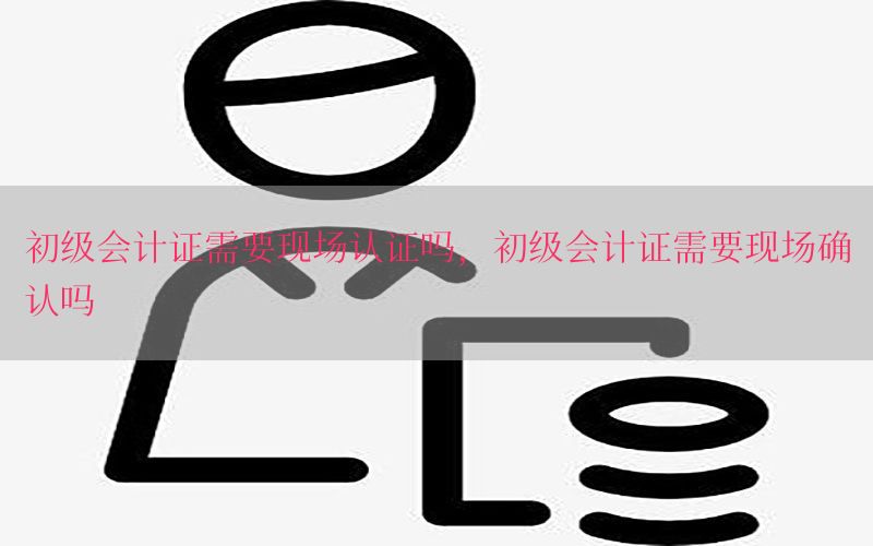 初级会计证需要现场认证吗，初级会计证需要现场确认吗