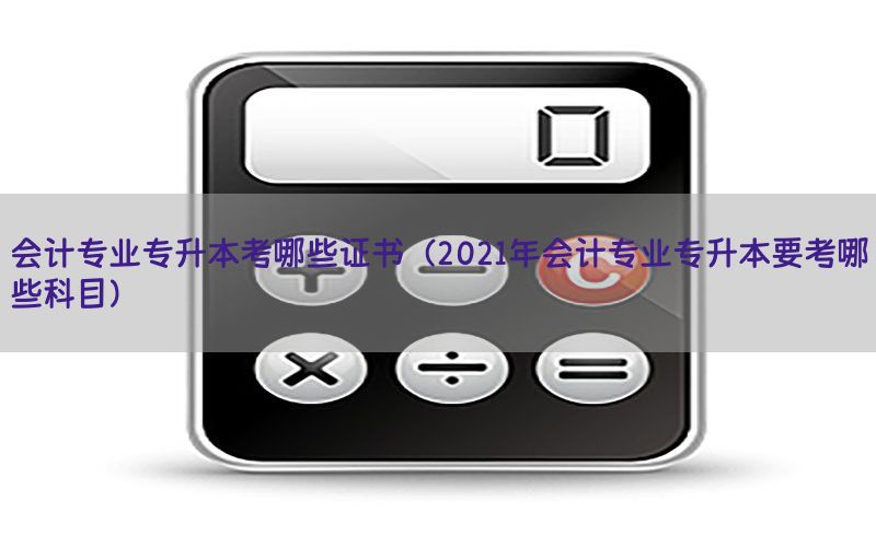 会计专业专升本考哪些证书（2021年会计专业专升本要考哪些科目）