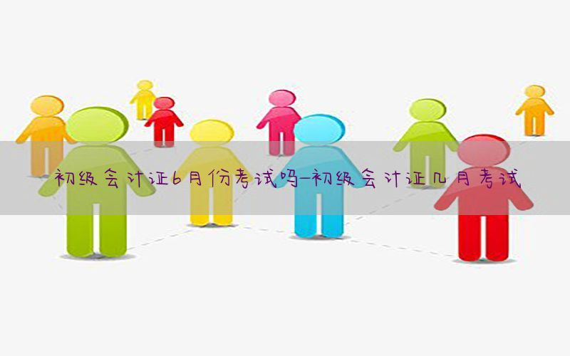 初级会计证6月份考试吗-初级会计证几月考试