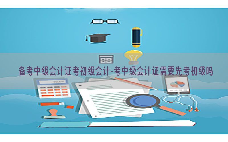 备考中级会计证考初级会计-考中级会计证需要先考初级吗
