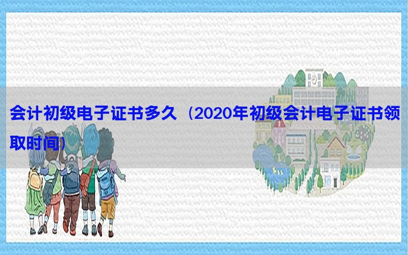 会计初级电子证书多久（2020年初级会计电子证书领取时间）