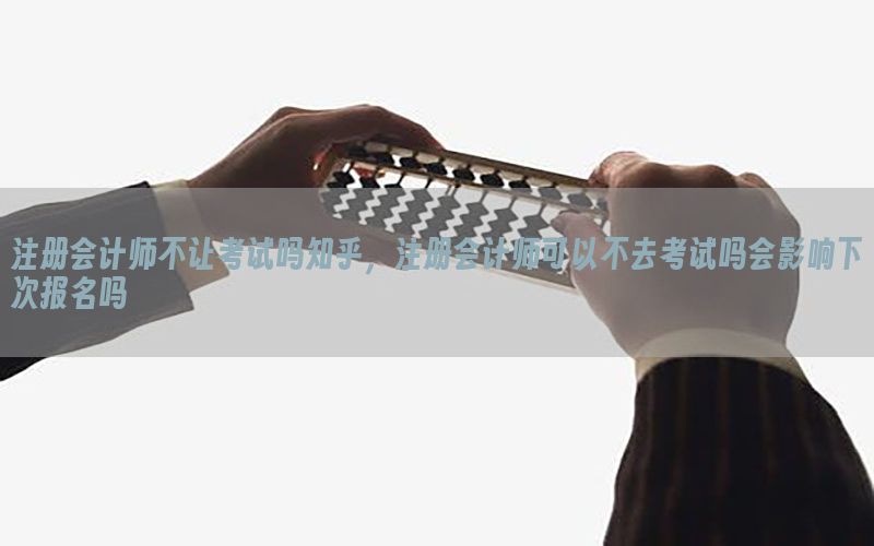 注册会计师不让考试吗知乎，注册会计师可以不去考试吗会影响下次报名吗