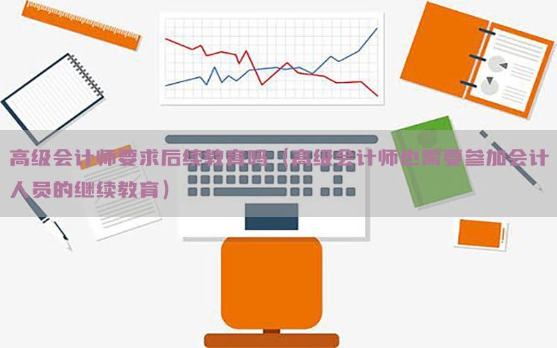 高级会计师要求后续教育吗（高级会计师也需要参加会计人员的继续教育）