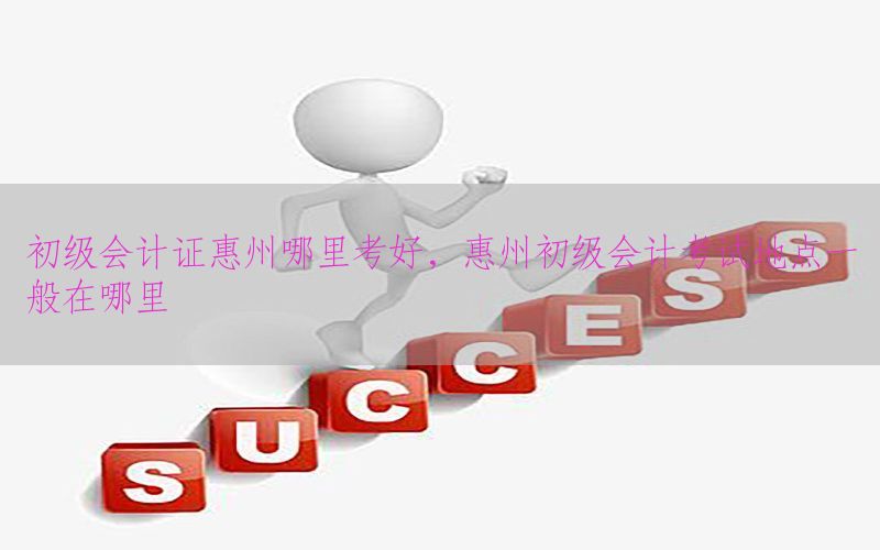 初级会计证惠州哪里考好，惠州初级会计考试地点一般在哪里