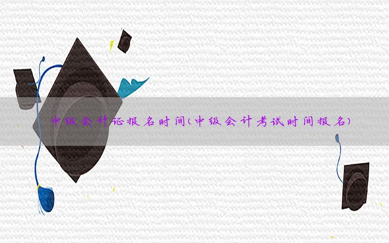 中级会计证报名时间（中级会计考试时间报名）