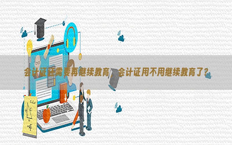 会计证还需要再继续教育，会计证用不用继续教育了?