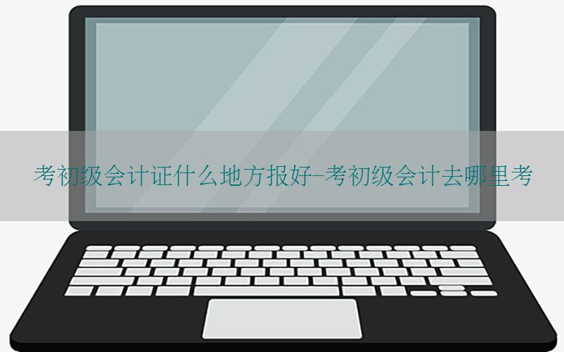 考初级会计证什么地方报好-考初级会计去哪里考