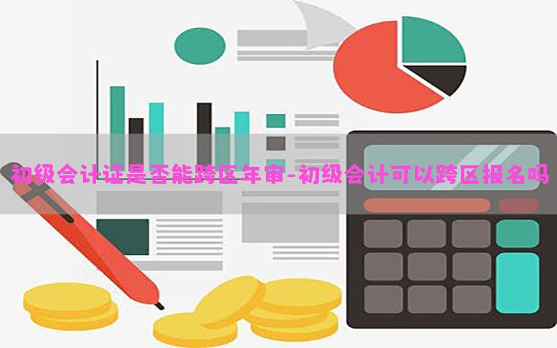 初级会计证是否能跨区年审-初级会计可以跨区报名吗