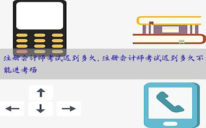 注册会计师考试迟到多久，注册会计师考试迟到多久不能进考场