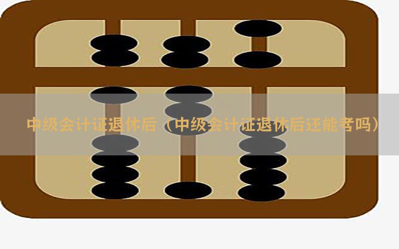 中级会计证退休后（中级会计证退休后还能考吗）