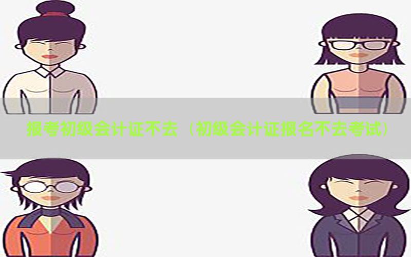 报考初级会计证不去（初级会计证报名不去考试）