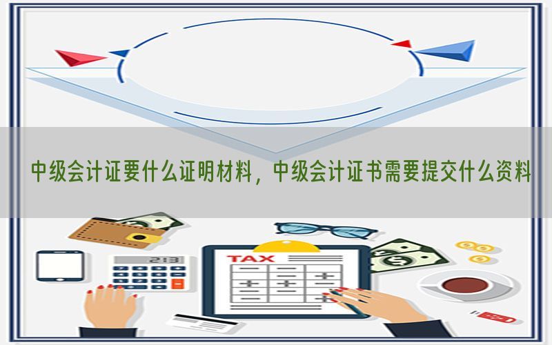 中级会计证要什么证明材料，中级会计证书需要提交什么资料
