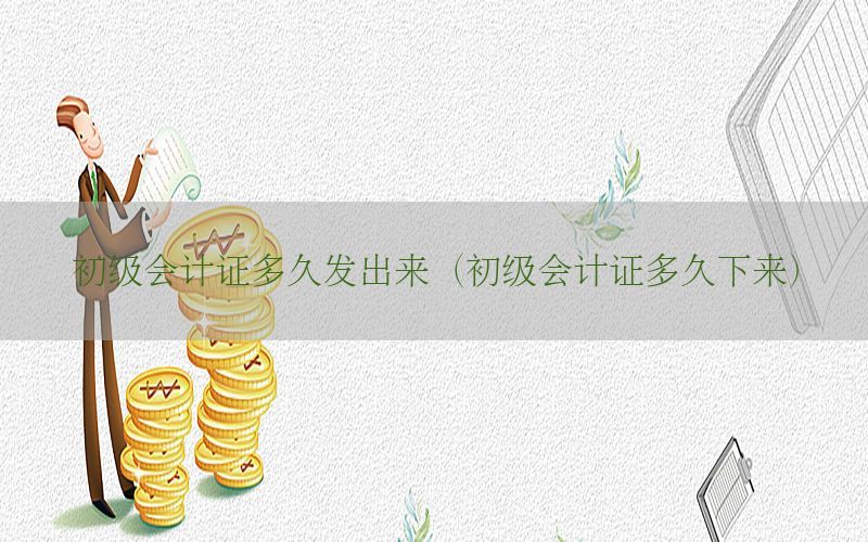 初级会计证多久发出来（初级会计证多久下来）